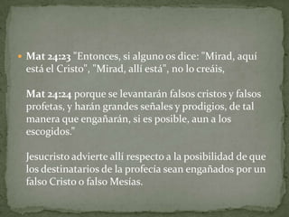Mat 24:23 "Entonces, si alguno os dice: "Mirad, aquí está el Cristo", "Mirad, allí está", no lo creáis,Mat 24:24 porque se levantarán falsos cristos y falsos profetas, y harán grandes señales y prodigios, de tal manera que engañarán, si es posible, aun a los escogidos.”Jesucristo advierte allí respecto a la posibilidad de que los destinatarios de la profecía sean engañados por un falso Cristo o falso Mesías.