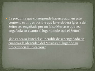 La pregunta que corresponde hacerse aquí en este contexto es .... ¿es posible que la verdadera Iglesia del Señor sea engañada por un falso Mesías o que sea engañada en cuanto al lugar donde está el Señor?¿No es acaso Israel el vulnerable de ser engañado en cuanto a la identidad del Mesías y el lugar de su procedencia y ubicación?