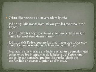 Cristo dijo respecto de su verdadera Iglesia:Joh 10:27 “Mis ovejas oyen mi voz y yo las conozco, y me siguen;Joh 10:28 yo les doy vida eterna y no perecerán jamás, ni nadie las arrebatará de mi mano.Joh 10:29 Mi Padre, que me las dio, mayor que todos es, y nadie las puede arrebatar de la mano de mi Padre.”Esto habla a las claras de la íntima relación o conexión que existe entre los integrantes de la Iglesia y el Señor, una conexión tan estrecha que impide que la Iglesia sea confundida en cuanto a quien es el Mesías. 