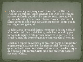 La Iglesia sabe y acepta que solo Jesucristo es Hijo de Dios, único camino, único enviado por Dios y entregado para remisión de pecados. En este contexto en el que la Iglesia sabe esto y tiene una relación tan estrecha con el Señor como la tiene una oveja con su pastor ¿cómo puede ser la iglesia engañada? La Iglesia oye la voz del Señor, le conoce, y le sigue. Israel aún no ha oído la voz del Señor, no le ha conocido y por tanto no le sigue. Y esto precisamente es lo que vuelve a Israel vulnerable de ser engañado con respecto al Mesías. Israel aún espera su Mesías y la profecía habla de un pastor engañoso que aparecerá en los tiempos del fin y éste será quien se hará pasar por Cristo ... el anticristo, es decir aquel que no solo está contra Cristo sino que pretende hacerse pasar por Cristo.