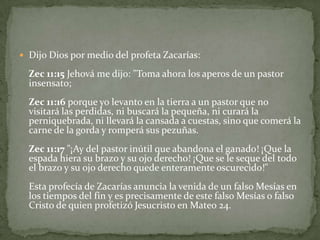 Dijo Dios por medio del profeta Zacarías:Zec 11:15 Jehová me dijo: "Toma ahora los aperos de un pastor insensato;Zec 11:16 porque yo levanto en la tierra a un pastor que no visitará las perdidas, ni buscará la pequeña, ni curará la perniquebrada, ni llevará la cansada a cuestas, sino que comerá la carne de la gorda y romperá sus pezuñas.Zec 11:17 "¡Ay del pastor inútil que abandona el ganado! ¡Que la espada hiera su brazo y su ojo derecho! ¡Que se le seque del todo el brazo y su ojo derecho quede enteramente oscurecido!"Esta profecía de Zacarías anuncia la venida de un falso Mesías en los tiempos del fin y es precisamente de este falso Mesías o falso Cristo de quien profetizó Jesucristo en Mateo 24.