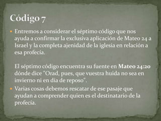 Entremos a considerar el séptimo código que nos ayuda a confirmar la exclusiva aplicación de Mateo 24 a Israel y la completa ajenidad de la iglesia en relación a esa profecía.El séptimo código encuentra su fuente en Mateo 24:20 dónde dice "Orad, pues, que vuestra huida no sea en invierno ni en día de reposo".Varias cosas debemos rescatar de ese pasaje que ayudan a comprender quien es el destinatario de la profecía.Código 7