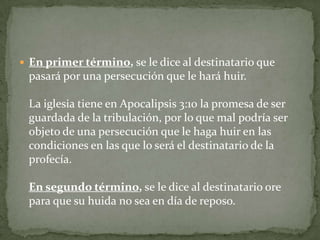 En primer término, se le dice al destinatario que pasará por una persecución que le hará huir. La iglesia tiene en Apocalipsis 3:10 la promesa de ser guardada de la tribulación, por lo que mal podría ser objeto de una persecución que le haga huir en las condiciones en las que lo será el destinatario de la profecía.En segundo término, se le dice al destinatario ore para que su huida no sea en día de reposo. 