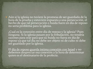 Aún si la iglesia no tuviere la promesa de ser guardada de la hora de la prueba y estuviere expuesta a una persecución, el hecho de que tal persecución o huida fuere en día de reposo no sería problema para la iglesia. ¿Cual es la conexión entre día de reposo y la iglesia? Pues ninguna. Si la iglesia pasare por la tribulación, no tendría razones para orar para que su huida no fuera en día de reposo ya que tal día no debe ser objeto ni de culto ni debe ser guardado por la iglesia.El día de reposo guarda íntima conexión con Israel y no debemos despreciar esa conexión a la hora de determinar quien es el destinatario de la profecía.