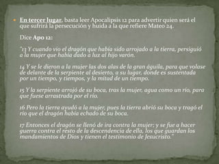 En tercer lugar, basta leer Apocalipsis 12 para advertir quien será el que sufrirá la persecución y huida a la que refiere Mateo 24. Dice Apo 12:"13 Y cuando vio el dragón que había sido arrojado a la tierra, persiguió a la mujer que había dado a luz al hijo varón. 14 Y se le dieron a la mujer las dos alas de la gran águila, para que volase de delante de la serpiente al desierto, a su lugar, donde es sustentada por un tiempo, y tiempos, y la mitad de un tiempo.15 Y la serpiente arrojó de su boca, tras la mujer, agua como un río, para que fuese arrastrada por el río. 16 Pero la tierra ayudó a la mujer, pues la tierra abrió su boca y tragó el río que el dragón había echado de su boca. 17 Entonces el dragón se llenó de ira contra la mujer; y se fue a hacer guerra contra el resto de la descendencia de ella, los que guardan los mandamientos de Dios y tienen el testimonio de Jesucristo." 