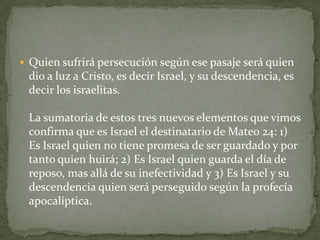 Quien sufrirá persecución según ese pasaje será quien dio a luz a Cristo, es decir Israel, y su descendencia, es decir los israelitas.La sumatoria de estos tres nuevos elementos que vimos confirma que es Israel el destinatario de Mateo 24: 1) Es Israel quien no tiene promesa de ser guardado y por tanto quien huirá; 2) Es Israel quien guarda el día de reposo, mas allá de su inefectividad y 3) Es Israel y su descendencia quien será perseguido según la profecía apocalíptica.