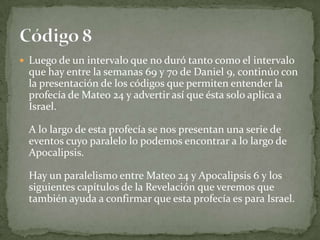 Luego de un intervalo que no duró tanto como el intervalo que hay entre la semanas 69 y 70 de Daniel 9, continúo con la presentación de los códigos que permiten entender la profecía de Mateo 24 y advertir así que ésta solo aplica a Israel. A lo largo de esta profecía se nos presentan una serie de eventos cuyo paralelo lo podemos encontrar a lo largo de Apocalipsis. Hay un paralelismo entre Mateo 24 y Apocalipsis 6 y los siguientes capítulos de la Revelación que veremos que también ayuda a confirmar que esta profecía es para Israel.Código 8