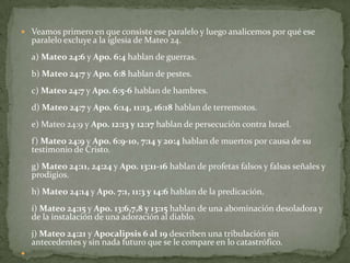 Veamos primero en que consiste ese paralelo y luego analicemos por qué ese paralelo excluye a la iglesia de Mateo 24.a) Mateo 24:6 y Apo. 6:4 hablan de guerras.b) Mateo 24:7 y Apo. 6:8 hablan de pestes.c) Mateo 24:7 y Apo. 6:5-6 hablan de hambres.d) Mateo 24:7 y Apo. 6:14, 11:13, 16:18 hablan de terremotos.e) Mateo 24:9 yApo. 12:13 y 12:17 hablan de persecución contra Israel.f) Mateo 24:9 y Apo. 6:9-10, 7:14 y 20:4 hablan de muertos por causa de su testimonio de Cristo.g) Mateo 24:11, 24:24 y Apo. 13:11-16 hablan de profetas falsos y falsas señales y prodigios.h) Mateo 24:14 y Apo. 7:1, 11:3 y 14:6 hablan de la predicación.i) Mateo 24:15 y Apo. 13:6,7,8 y 13:15 hablan de una abominación desoladora y de la instalación de una adoración al diablo.j) Mateo 24:21 y Apocalipsis 6 al 19 describen una tribulación sin antecedentes y sin nada futuro que se le compare en lo catastrófico. 