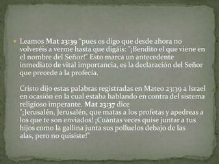 Leamos Mat 23:39 “pues os digo que desde ahora no volveréis a verme hasta que digáis: "¡Bendito el que viene en el nombre del Señor!" Esto marca un antecedente inmediato de vital importancia, es la declaración del Señor que precede a la profecía.Cristo dijo estas palabras registradas en Mateo 23:39 a Israel en ocasión en la cual estaba hablando en contra del sistema religioso imperante. Mat 23:37 dice "¡Jerusalén, Jerusalén, que matas a los profetas y apedreas a los que te son enviados! ¡Cuántas veces quise juntar a tus hijos como la gallina junta sus polluelos debajo de las alas, pero no quisiste!”