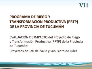 EVALUACIÓN DE IMPACTO del Proyecto de Riego
y Transformación Productiva (PRTP) de la Provincia
de Tucumán:
Proyectos en Tafí del Valle y San Isidro de Lules
PROGRAMA DE RIEGO Y
TRANSFORMACIÓN PRODUCTIVA (PRTP)
DE LA PROVINCIA DE TUCUMÁN
 