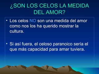 ¿SON LOS CELOS LA MEDIDA DEL AMOR? Los celos  NO  son una medida del amor como nos los ha querido mostrar la cultura. Si así fuera, el celoso paranoico sería el que más capacidad para amar tuviera. 