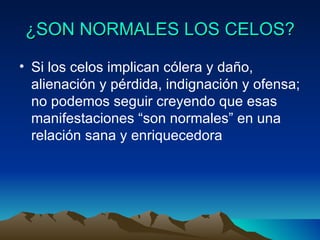 ¿SON NORMALES LOS CELOS? Si los celos implican cólera y daño, alienación y pérdida, indignación y ofensa; no podemos seguir creyendo que esas manifestaciones “son normales” en una relación sana y enriquecedora 
