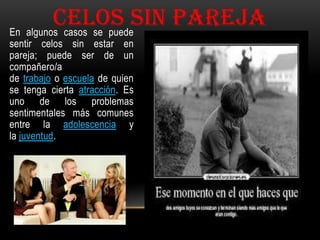 CELOS SIN PAREJA
En algunos casos se puede
sentir celos sin estar en
pareja; puede ser de un
compañero/a
de trabajo o escuela de quien
se tenga cierta atracción. Es
uno de los problemas
sentimentales más comunes
entre la adolescencia y
la juventud.

 