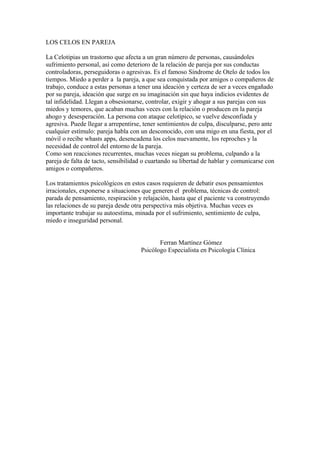 LOS CELOS EN PAREJA 
La Celotipias un trastorno que afecta a un gran número de personas, causándoles 
sufrimiento personal, así como deterioro de la relación de pareja por sus conductas 
controladoras, perseguidoras o agresivas. Es el famoso Síndrome de Otelo de todos los 
tiempos. Miedo a perder a la pareja, a que sea conquistada por amigos o compañeros de 
trabajo, conduce a estas personas a tener una ideación y certeza de ser a veces engañado 
por su pareja, ideación que surge en su imaginación sin que haya indicios evidentes de 
tal infidelidad. Llegan a obsesionarse, controlar, exigir y ahogar a sus parejas con sus 
miedos y temores, que acaban muchas veces con la relación o producen en la pareja 
ahogo y desesperación. La persona con ataque celotípico, se vuelve desconfiada y 
agresiva. Puede llegar a arrepentirse, tener sentimientos de culpa, disculparse, pero ante 
cualquier estímulo: pareja habla con un desconocido, con una migo en una fiesta, por el 
móvil o recibe whasts apps, desencadena los celos nuevamente, los reproches y la 
necesidad de control del entorno de la pareja. 
Como son reacciones recurrentes, muchas veces niegan su problema, culpando a la 
pareja de falta de tacto, sensibilidad o cuartando su libertad de hablar y comunicarse con 
amigos o compañeros. 
Los tratamientos psicológicos en estos casos requieren de debatir esos pensamientos 
irracionales, exponerse a situaciones que generen el problema, técnicas de control: 
parada de pensamiento, respiración y relajación, hasta que el paciente va construyendo 
las relaciones de su pareja desde otra perspectiva más objetiva. Muchas veces es 
importante trabajar su autoestima, minada por el sufrimiento, sentimiento de culpa, 
miedo e inseguridad personal. 
Ferran Martínez Gómez 
Psicólogo Especialista en Psicología Clínica 
