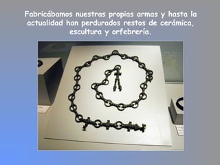 Fabricábamos nuestras propias armas y hasta la
actualidad han perdurados restos de cerámica,
escultura y orfebrería.
 