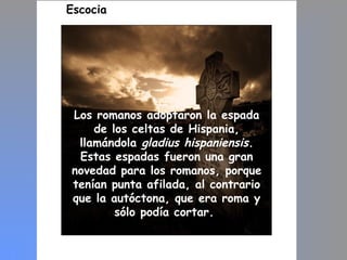 Escocia
Los romanos adoptaron la espada
de los celtas de Hispania,
llamándola gladius hispaniensis.
Estas espadas fueron una gran
novedad para los romanos, porque
tenían punta afilada, al contrario
que la autóctona, que era roma y
sólo podía cortar.
 