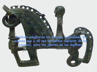 También adoptaron los bracae, pantalones (se
supone que a su vez los celtas copiaron de los
escitas), para los jinetes de las legiones
 