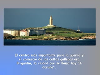 El centro más importante para la guerra y
el comercio de los celtas gallegos era
Brigantia, la ciudad que se llama hoy "A
Coruña".
 
