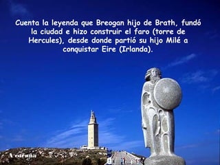 A coruña
Cuenta la leyenda que Breogan hijo de Brath, fundó
la ciudad e hizo construir el faro (torre de
Hercules), desde donde partió su hijo Milé a
conquistar Eire (Irlanda).
 