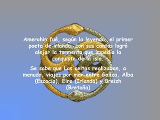 Amerohin fué, según la leyenda, el primer
poeta de irlanda, con sus cantos logró
alejar la tormenta que impedía la
conquista de la isla.
Se sabe que Los celtas realizaban, a
menudo, viajes por mar entre Galiza, Alba
(Escocia), Eire (Irlanda) y Breizh
(Bretaña)
 