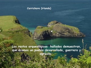 Carrickare (irlanda)
Los restos arqueológicos hallados demuestran,
que éramos un pueblo desarrollado, guerrero y
agrícola.
 