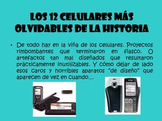 Los 12 celulares más
 olvidables de la historia
• De todo hay en la viña de los celulares. Proyectos
  rimbombantes que terminaron en fiasco. O
  artefactos tan mal diseñados que resultaron
  prácticamente inutilizables. Y cómo dejar de lado
  esos caros y horribles aparatos “de diseño” que
  aparecen de vez en cuando…
 