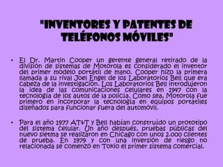 "Inventores y patentes de
              teléfonos móviles"
•   El Dr. Martin Cooper un gerente general retirado de la
    división de sistemas de Motorola es considerado el inventor
    del primer modelo portátil de mano. Cooper hizo la primera
    llamada a su rival Joel Engel de los Laboratorios Bell que era
    cabeza de la investigación. Los Laboratorios Bell introdujeron
    la idea de las comunicaciones celulares en 1947 con la
    tecnología de los autos de la policía. Como sea, Motorola fue
    primero en incorporar la tecnología en equipos portátiles
    diseñados para funcionar fuera del automóvil.

•   Para el año 1977 AT&T y Bell habían construído un prototipo
    del sistema celular. Un año después, pruebas públicas del
    nuevo sietma se realizaron en Chicago con unos 2.000 clientes
    de prueba. En 1979 y con una inversión de riesgo no
    relacionada se comenzó en Tokio el primer sistema comercial.
 