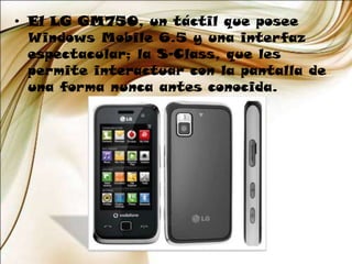 El LG GM750, un táctil que posee Windows Mobile 6.5 y una interfaz espectacular; la S-Class, que les permite interactuar con la pantalla de una forma nunca antes conocida.