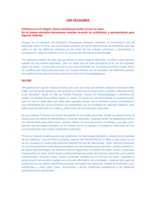 LOS CELULARES

Celulares en el colegio: ahora estudian permitir su uso en clase
En la cartera educativa bonaerense analizan levantar su prohibición y aprovecharlos para
algunas materias

Aunque en el ministerio de Educación bonaerense prefieren mantener un hermetismo casi de
espionaje sobre el tema, sus autoridades analizan por estos días levantar la prohibición que rige
sobre el uso de teléfonos celulares en las aulas de los colegios primarios y secundarios e
incorporarlos, según la materia, como un recurso para favorecer el aprendizaje.

“No queremos hablar de algo que por ahora no tiene ninguna definición -confiaron esta semana
fuentes de esa cartera educativa-, pero es cierto que se está estudiando el rol de los celulares
dentro de clase”. A seis años de que su uso fuera prohibido en el ámbito provincial, la idea ahora
es modificar esa restricción para que, con nuevas normas aún no resueltas, los telefonitos puedan
ser usados por los alumnos como una herramienta con fines pedagógicos.

SU USO

“Me parece bien que se analice el tema, pero creo que antes de eliminar cualquier restricción debe
haber una formación general y una toma de conciencia que incluya tanto a padres y alumnos como
a los docentes”. Quien lo dice es Cecilia Traversa, master en Psicopedagogía y directoria del
colegio Universitas de La Plata. Según su visión, “el celular es una herramienta de contacto social,
pero su uso en clase tiene que estar bien regulado porque, de lo contrario, puede convertirse en
una herramienta de incomunicación. Es interesante que se incorpore en algunas materias, pero
habría que estudiar bien en cuáles y, sobre todo, las razones para cada caso”.

Lo que plantea Traversa es materia de análisis en el ámbito educativo, donde se piensa sumar al
celular para las clases de Matemática o Ciencias Naturales, materias donde los dispositivos serían
una herramienta para sacar fotos o grabar videos a la hora de encarar un trabajo y, de ese modo,
permitir que las tareas escolares no se centren ya en la carpeta o el cuaderno tradicional sino en
una presentación que incluya contenidos multimedia.

“Para eso debería disponerse de una plataforma con tecnología bluetooth y smart-phones además
de las netbooks”, apunta Emilio González, director del Normal Nº2 de La Plata y para quien el uso
de los celulares en clase potenciaría las distintas formas de aprendizaje. “Pero siempre centrando
su uso exclusivamente a las tareas escolares y en las materias que lo permitan -aclara el directivo-.
Al utilizar esta tecnología, los alumnos podrían registrarse a la sesión de clase, recibir y responder
evaluaciones en línea, recibir tareas y observaciones por parte del docente, responder a encuestas
institucionales, consultar notas, recibir contenidos académicos en formato de audio, consultar la
programación de eventos académicos y enviar información de actividades, mientras que para los
profesores su uso podría simplificar el proceso de registro de asistencia, facilitar la evaluación a los
estudiantes y, entre otras cosas, documentar y enviar evidencias académicas a los teléfonos
celulares de sus estudiantes”.
 