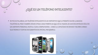 ¿QUÉ ES UN TELÉFONOINTELIGENTE?
• ENPOCASPALABRAS,UNTELÉFONOINTELIGENTEES UNDISPOSITIVOQUE LEPERMITEHACERLLAMADAS
TELEFÓNICAS, PEROTAMBIÉNAÑADEOTRASCARACTERÍSTICASQUE,ENEL PASADO,SE HANENCONTRADOSÓLOEN
UNASISTENTEPERSONALDIGITALO UNACOMPUTADORA- COMOLACAPACIDADDE ENVIARY RECIBIRCORREO
ELECTRÓNICOY EDITARDOCUMENTOSDEOFICINA,POREJEMPLO.
 