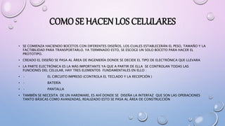 COMO SE HACEN LOS CELULARES
• SE COMIENZA HACIENDO BOCETOS CON DIFERENTES DISEÑOS, LOS CUALES ESTABLECERÁN EL PESO, TAMAÑO Y LA
FACTIBILIDAD PARA TRANSPORTARLO. YA TERMINADO ESTO, SE ESCOGE UN SOLO BOCETO PARA HACER EL
PROTOTIPO.
• CREADO EL DISEÑO SE PASA AL ÁREA DE INGENIERÍA DONDE SE DECIDE EL TIPO DE ELECTRÓNICA QUE LLEVARA
• LA PARTE ELECTRÓNICA ES LA MÁS IMPORTANTE YA QUE A PARTIR DE ELLA SE CONTROLAN TODAS LAS
FUNCIONES DEL CELULAR, HAY TRES ELEMENTOS FUNDAMENTALES EN ELLO :
• · EL CIRCUITO IMPRESO (CONTROLA EL TECLADO Y LA RECEPCIÓN )
• · BATERÍA
• · PANTALLA
• TAMBIÉN SE NECESITA DE UN HARDWARE, ES AHÍ DONDE SE DISEÑA LA INTERFAZ QUE SON LAS OPERACIONES
TANTO BÁSICAS COMO AVANZADAS, REALIZADO ESTO SE PASA AL ÁREA DE CONSTRUCCIÓN
 