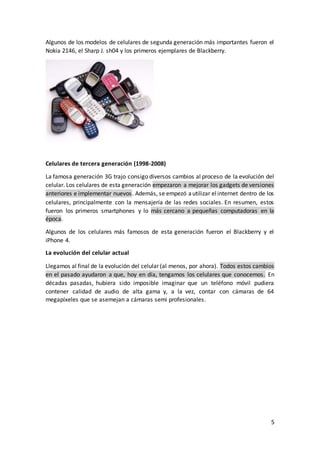 5
Algunos de los modelos de celulares de segunda generación más importantes fueron el
Nokia 2146, el Sharp J. sh04 y los primeros ejemplares de Blackberry.
Celulares de tercera generación (1998-2008)
La famosa generación 3G trajo consigo diversos cambios al proceso de la evolución del
celular. Los celulares de esta generación empezaron a mejorar los gadgets de versiones
anteriores e implementar nuevos. Además, se empezó autilizar elinternet dentro de los
celulares, principalmente con la mensajería de las redes sociales. En resumen, estos
fueron los primeros smartphones y lo más cercano a pequeñas computadoras en la
época.
Algunos de los celulares más famosos de esta generación fueron el Blackberry y el
iPhone 4.
La evolución del celular actual
Llegamos al final de la evolución del celular (al menos, por ahora). Todos estos cambios
en el pasado ayudaron a que, hoy en día, tengamos los celulares que conocemos. En
décadas pasadas, hubiera sido imposible imaginar que un teléfono móvil pudiera
contener calidad de audio de alta gama y, a la vez, contar con cámaras de 64
megapíxeles que se asemejan a cámaras semi profesionales.
 