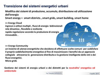 5 aprile 2017Ing. Pasquale CAPEZZUTO
Modifica dei sistemi di produzione, accumulo, distribuzione ed utilizzazione
dell’energia
Smart energy = smart districts , smart grids, smart building, smart home
>> Energy Community
un insieme di utenze energetiche che decidono di effettuare scelte comuni per soddisfare
il proprio soddisfacimento energetico al fine di massimizzare i benefici da un approccio
collegiale attraverso la generazione distribuita e la gestione intelligente delle reti e dei
flussi energetici.
Micro grids
>> Energy Cloud
ingressi e utilizzi multipli , flussi di energia bidirezionali
rete dinamica , flessibile e resiliente
rapida regolazione secondo la produzione di energia
rinnovabile .
Gestione dei sistemi di energia urbani e dei distretti per la neutralita’ energetica ed
ambientale
 