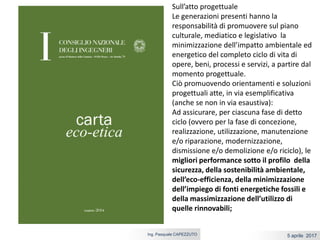 5 aprile 2017Ing. Pasquale CAPEZZUTO
Sull’atto progettuale
Le generazioni presenti hanno la
responsabilità di promuovere sul piano
culturale, mediatico e legislativo la
minimizzazione dell’impatto ambientale ed
energetico del completo ciclo di vita di
opere, beni, processi e servizi, a partire dal
momento progettuale.
Ciò promuovendo orientamenti e soluzioni
progettuali atte, in via esemplificativa
(anche se non in via esaustiva):
Ad assicurare, per ciascuna fase di detto
ciclo (ovvero per la fase di concezione,
realizzazione, utilizzazione, manutenzione
e/o riparazione, modernizzazione,
dismissione e/o demolizione e/o riciclo), le
migliori performance sotto il profilo della
sicurezza, della sostenibilità ambientale,
dell’eco-efficienza, della minimizzazione
dell’impiego di fonti energetiche fossili e
della massimizzazione dell’utilizzo di
quelle rinnovabili;
 