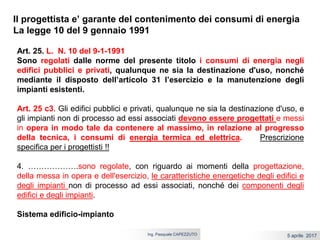 5 aprile 2017Ing. Pasquale CAPEZZUTO
Il progettista e’ garante del contenimento dei consumi di energia
La legge 10 del 9 gennaio 1991
Art. 25. L. N. 10 del 9-1-1991
Sono regolati dalle norme del presente titolo i consumi di energia negli
edifici pubblici e privati, qualunque ne sia la destinazione d'uso, nonché
mediante il disposto dell’articolo 31 l’esercizio e la manutenzione degli
impianti esistenti.
Art. 25 c3. Gli edifici pubblici e privati, qualunque ne sia la destinazione d'uso, e
gli impianti non di processo ad essi associati devono essere progettati e messi
in opera in modo tale da contenere al massimo, in relazione al progresso
della tecnica, i consumi di energia termica ed elettrica. Prescrizione
specifica per i progettisti !!
4. ……………….sono regolate, con riguardo ai momenti della progettazione,
della messa in opera e dell'esercizio, le caratteristiche energetiche degli edifici e
degli impianti non di processo ad essi associati, nonché dei componenti degli
edifici e degli impianti.
Sistema edificio-impianto
 
