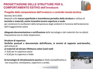 5 aprile 2017Ing. Pasquale CAPEZZUTO
Progetto della composizione dell’involucro e controllo inerzia termica
Decreto 26-6-2015
Requisiti sulla massa superficiale e trasmittanza periodica delle strutture o utilizzo di
tecniche e materiali, anche innovativi ovvero coperture a verde
per contenere le oscillazioni della temperatura degli ambienti in funzione dell’andamento
dell’irraggiamento solare
Adeguata documentazione e certificazione delle tecnologie e dei materiali che ne attesti
l’equivalenza con le citate disposizioni .
Strutture di copertura
Verifiche puntuali e documentate dell’efficacia, in termini di rapporto costi-benefici,
dell’utilizzo di:
a) materiali ad elevata riflettanza solare (cool roof)
 0,65 per le coperture piane
 0,30 per le coperture a falda
b) tecnologie di climatizzazione passiva (a titolo esemplificativo e
non esaustivo: ventilazione, coperture a verde).
PROGETTAZIONE DELLE STRUTTURE PER IL
COMPORTAMENTO ESTIVO dell’involucro
 