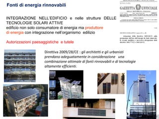 5 aprile 2017Ing. Pasquale CAPEZZUTO
Fonti di energia rinnovabili
INTEGRAZIONE NELL’EDIFICIO e nelle strutture DELLE
TECNOLOGIE SOLARI ATTIVE
edificio non solo consumatore di energia ma produttore
di energia con integrazione nell’organismo edilizio
Autorizzazioni paesaggistiche e tutele
Direttiva 2009/28/CE : gli architetti e gli urbanisti
prendano adeguatamente in considerazione una
combinazione ottimale di fonti rinnovabili e di tecnologie
altamente efficienti.
 