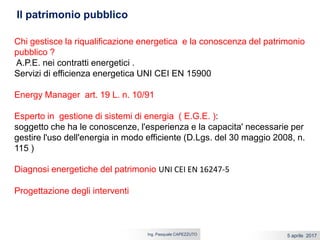 5 aprile 2017Ing. Pasquale CAPEZZUTO
Chi gestisce la riqualificazione energetica e la conoscenza del patrimonio
pubblico ?
A.P.E. nei contratti energetici .
Servizi di efficienza energetica UNI CEI EN 15900
Energy Manager art. 19 L. n. 10/91
Esperto in gestione di sistemi di energia ( E.G.E. ):
soggetto che ha le conoscenze, l'esperienza e la capacita' necessarie per
gestire l'uso dell'energia in modo efficiente (D.Lgs. del 30 maggio 2008, n.
115 )
Diagnosi energetiche del patrimonio UNI CEI EN 16247-5
Progettazione degli interventi
Il patrimonio pubblico
 