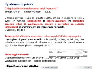 5 aprile 2017Ing. Pasquale CAPEZZUTO
Chi guida il cliente nella scelta degli interventi ?
Energy Auditor Energy Manager E.G.E.
L’Unione prevede audit di elevata qualità, efficaci in rapporto ai costi ,
svolti in maniera indipendente da esperti qualificati e/o accreditati
secondo criteri di qualificazione, eseguiti e sorvegliati da autorità
indipendenti conformemente alla legislazione nazionale.
UNI CEI EN 16247-5
Professionisti affidabili e competenti nel settore dell'efficienza energetica
con regime di garanzia e controllo della qualità, inclusa, se del caso, una
selezione casuale annuale di almeno una percentuale statisticamente
significativa di tutti gli audit energetici svolti .“
Scelta degli interventi :
Diagnosi energetiche UNI CEI EN 16247-2 2014 UNI CEI/TR 11428 2011
Valutazione puntuale con l ‘ analisi costi-benefici
Il patrimonio privato
 