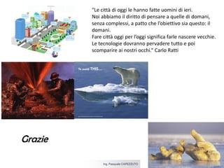 5 aprile 2017Ing. Pasquale CAPEZZUTO
Grazie
"Le città di oggi le hanno fatte uomini di ieri.
Noi abbiamo il diritto di pensare a quelle di domani,
senza complessi, a patto che l’obiettivo sia questo: il
domani.
Fare città oggi per l’oggi significa farle nascere vecchie.
Le tecnologie dovranno pervadere tutto e poi
scomparire ai nostri occhi.“ Carlo Ratti
 