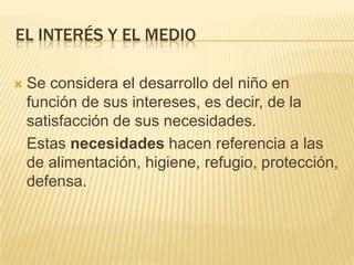 EL INTERÉS Y EL MEDIO


Se considera el desarrollo del niño en
función de sus intereses, es decir, de la
satisfacción de sus necesidades.
Estas necesidades hacen referencia a las
de alimentación, higiene, refugio, protección,
defensa.

 