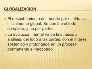 GLOBALIZACIÓN
El descubrimiento del mundo por el niño es
inicialmente global. Se percibe el todo
completo, y no por partes.
 La evolución mental va de la síntesis al
análisis, del todo a las partes, con el interés
sostenido y prolongado en un proceso
permanente e inacabado.


 