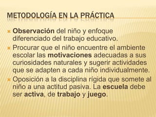 METODOLOGÍA EN LA PRÁCTICA
Observación del niño y enfoque
diferenciado del trabajo educativo.
 Procurar que el niño encuentre el ambiente
escolar las motivaciones adecuadas a sus
curiosidades naturales y sugerir actividades
que se adapten a cada niño individualmente.
 Oposición a la disciplina rígida que somete al
niño a una actitud pasiva. La escuela debe
ser activa, de trabajo y juego.


 