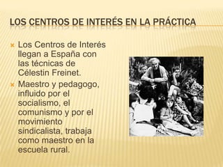 LOS CENTROS DE INTERÉS EN LA PRÁCTICA




Los Centros de Interés
llegan a España con
las técnicas de
Célestin Freinet.
Maestro y pedagogo,
influido por el
socialismo, el
comunismo y por el
movimiento
sindicalista, trabaja
como maestro en la
escuela rural.

 