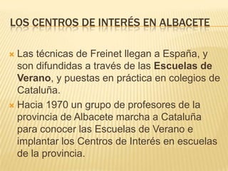 LOS CENTROS DE INTERÉS EN ALBACETE
Las técnicas de Freinet llegan a España, y
son difundidas a través de las Escuelas de
Verano, y puestas en práctica en colegios de
Cataluña.
 Hacia 1970 un grupo de profesores de la
provincia de Albacete marcha a Cataluña
para conocer las Escuelas de Verano e
implantar los Centros de Interés en escuelas
de la provincia.


 