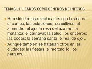 TEMAS UTILIZADOS COMO CENTROS DE INTERÉS

Han sido temas relacionados con la vida en
el campo, las estaciones, los cultivos: el
almendro; el ajo; la rosa del azafrán; la
matanza; el carnaval; la salud; los entierros;
las bodas; la semana santa; el mal de ojo,…
 Aunque también se trataban otros en las
ciudades: las fiestas; el mercadillo, los
parques,…


 
