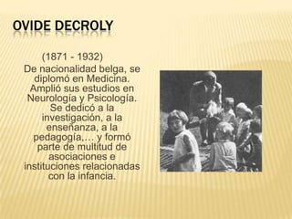 OVIDE DECROLY
(1871 - 1932)
De nacionalidad belga, se
diplomó en Medicina.
Amplió sus estudios en
Neurología y Psicología.
Se dedicó a la
investigación, a la
enseñanza, a la
pedagogía,… y formó
parte de multitud de
asociaciones e
instituciones relacionadas
con la infancia.

 