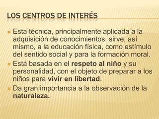 LOS CENTROS DE INTERÉS
Esta técnica, principalmente aplicada a la
adquisición de conocimientos, sirve, así
mismo, a la educación física, como estímulo
del sentido social y para la formación moral.
 Está basada en el respeto al niño y su
personalidad, con el objeto de preparar a los
niños para vivir en libertad.
 Da gran importancia a la observación de la
naturaleza.


 