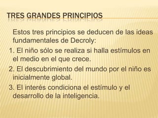TRES GRANDES PRINCIPIOS
Estos tres principios se deducen de las ideas
fundamentales de Decroly:
1. El niño sólo se realiza si halla estímulos en
el medio en el que crece.
2. El descubrimiento del mundo por el niño es
inicialmente global.
3. El interés condiciona el estímulo y el
desarrollo de la inteligencia.

 