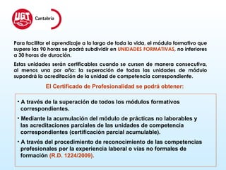 A través de la superación de todos los módulos formativos  correspondientes. Mediante la acumulación del módulo de prácticas no laborables y  las acreditaciones parciales de las unidades de competencia correspondientes (certificación parcial acumulable).  A través del procedimiento de reconocimiento de las competencias  profesionales por la experiencia laboral o vías no formales de  formación  (R.D. 1224/2009). Para facilitar el aprendizaje a lo largo de toda la vida, el módulo formativo que supere las 90 horas se podrá subdividir en  UNIDADES FORMATIVAS , no inferiores a 30 horas de duración.  Estas unidades serán certificables cuando se cursen de manera consecutiva, al menos una por año: la superación de todas las unidades de módulo supondrá la acreditación de la unidad de competencia correspondiente. El Certificado de Profesionalidad se podrá obtener: 